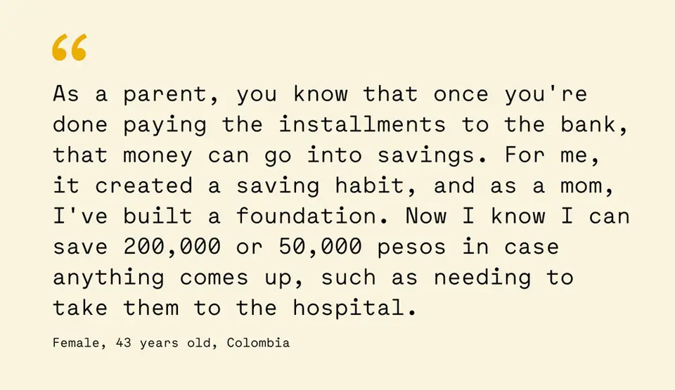 Quote from 43 year old female in Colombia: As a parent, you know that once you're done paying the installments to the bank, that money can go into savings. For me, it created a saving habit, and as a mom, I've built a foundation. Now I know I can save 200,000 or 50,000 pesos in case anything comes up, such as needing to take them to the hospital.